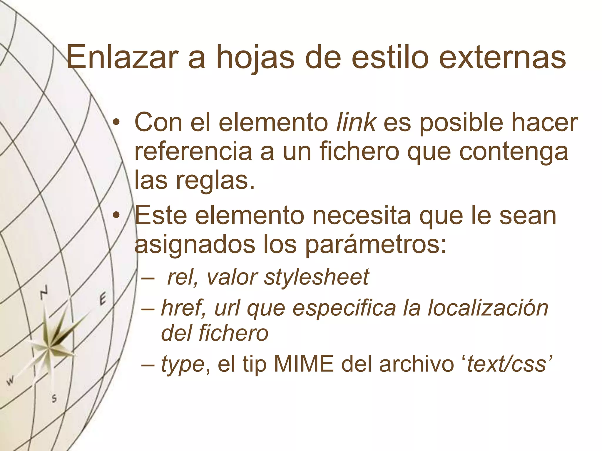 Enlazar a hojas de estilo externas
• Con el elemento link es posible hacer
referencia a un fichero que contenga
las reglas.
• Este elemento necesita que le sean
asignados los parámetros:
– rel, valor stylesheet
– href, url que especifica la localización
del fichero
– type, el tip MIME del archivo ‘text/css’
 
