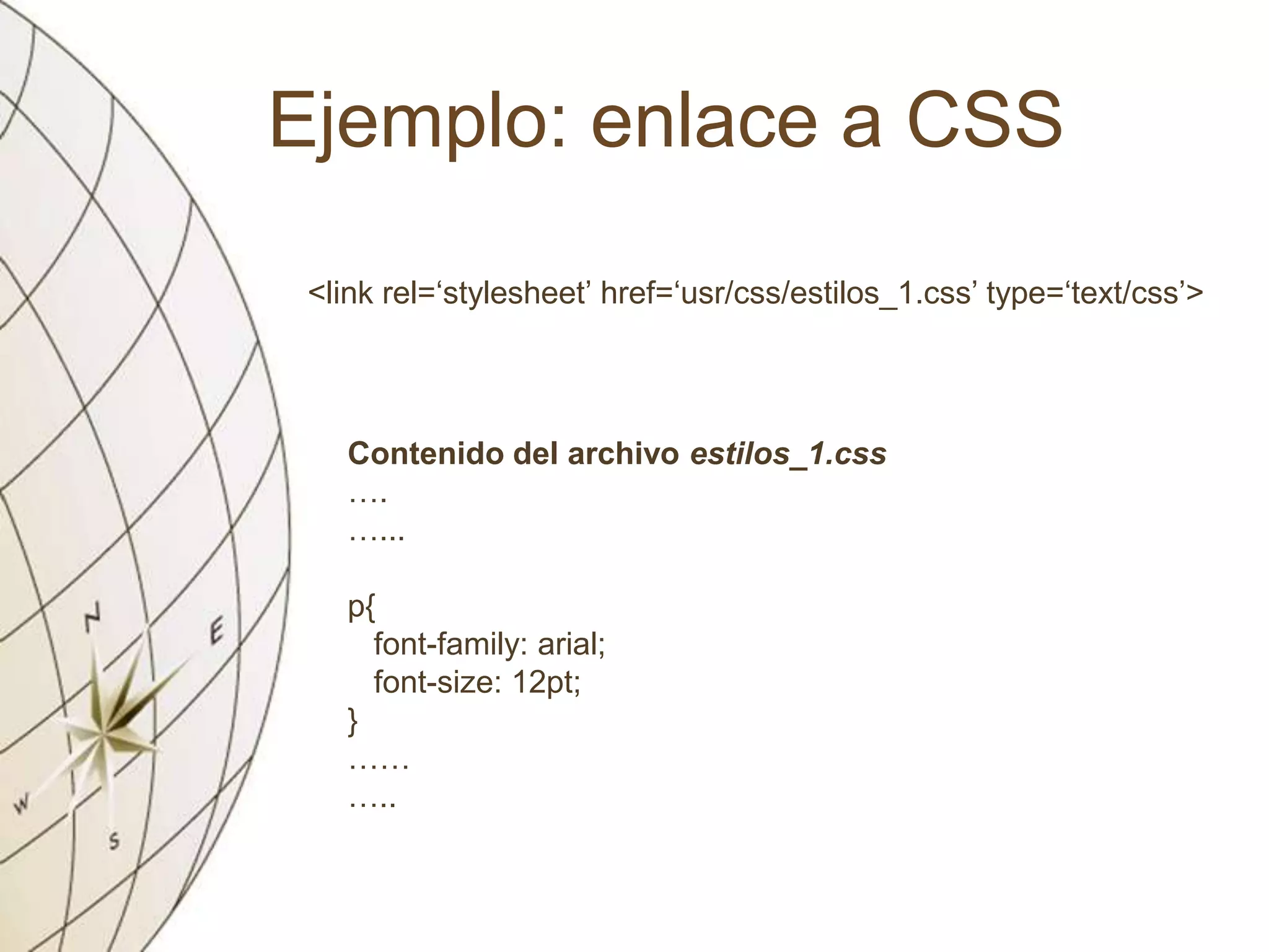 Ejemplo: enlace a CSS
<link rel=‘stylesheet’ href=‘usr/css/estilos_1.css’ type=‘text/css’>
Contenido del archivo estilos_1.css
….
…...
p{
font-family: arial;
font-size: 12pt;
}
……
…..
 