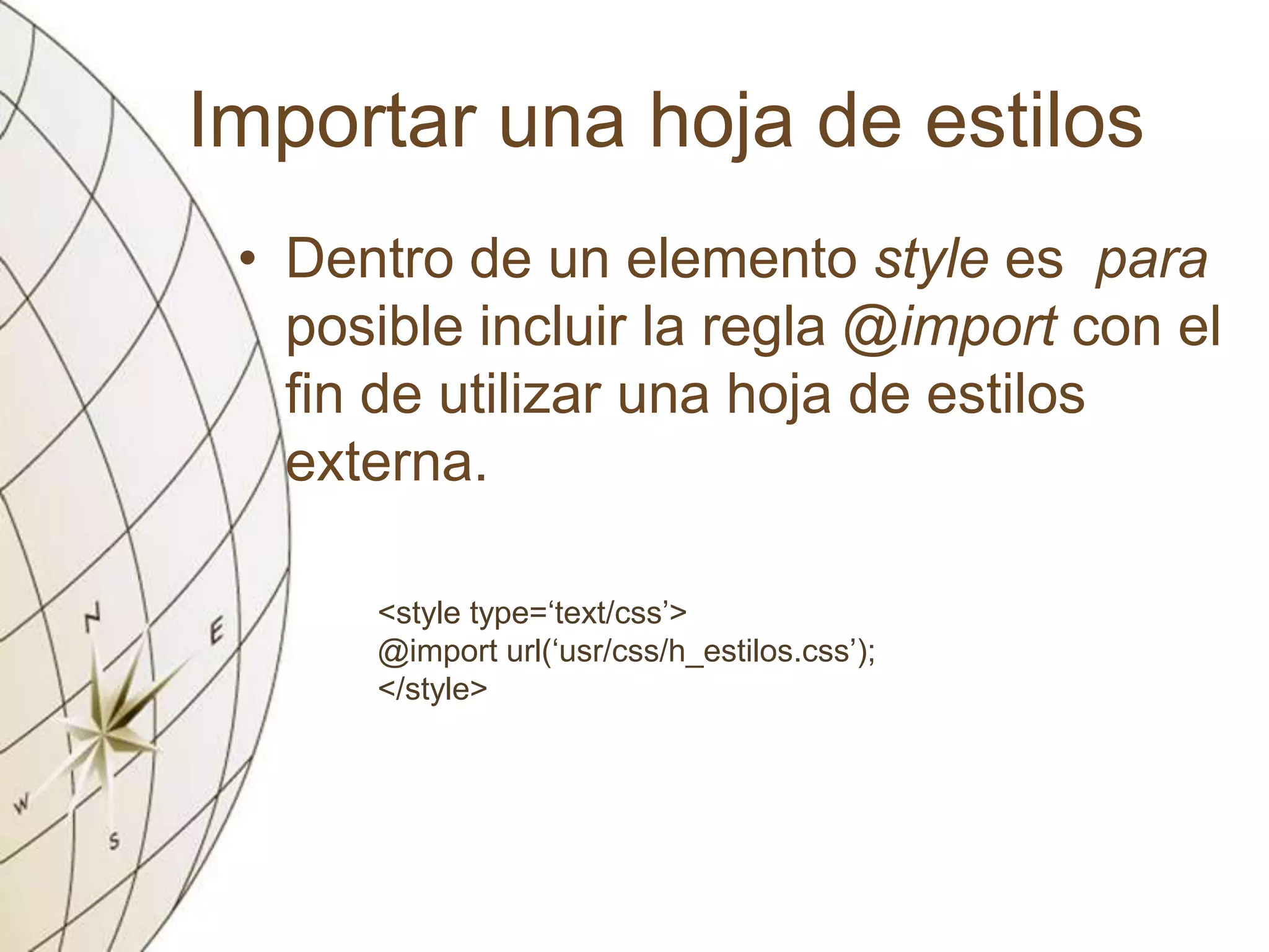 Importar una hoja de estilos
• Dentro de un elemento style es para
posible incluir la regla @import con el
fin de utilizar una hoja de estilos
externa.
<style type=‘text/css’>
@import url(‘usr/css/h_estilos.css’);
</style>
 