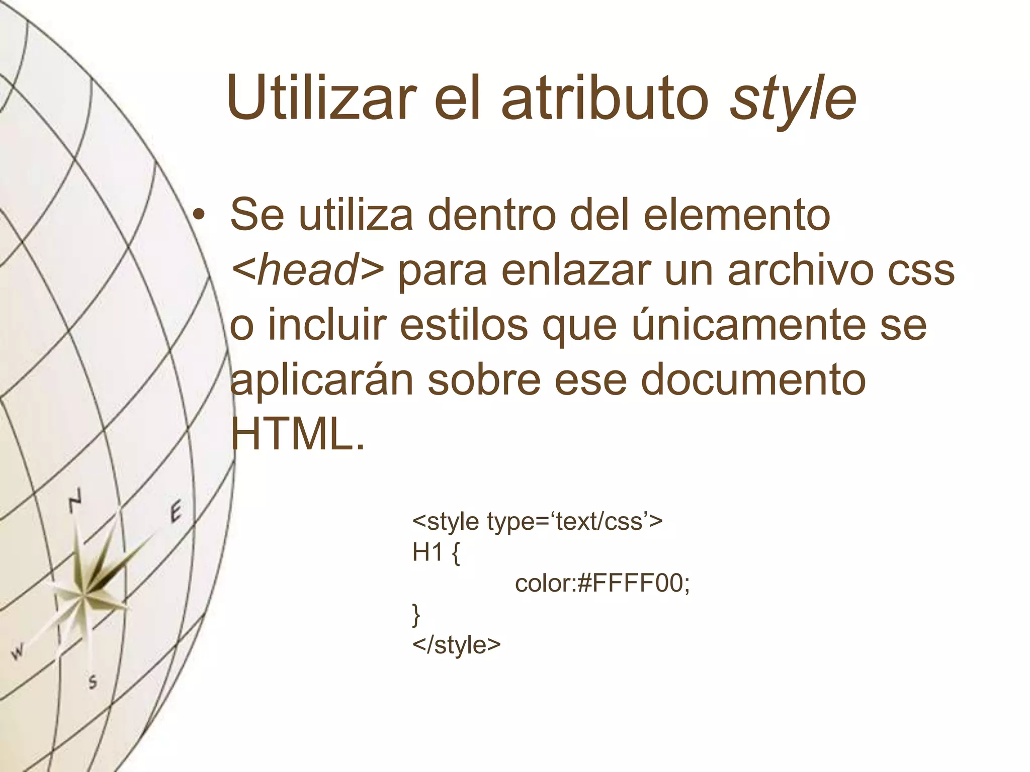 Utilizar el atributo style
• Se utiliza dentro del elemento
<head> para enlazar un archivo css
o incluir estilos que únicamente se
aplicarán sobre ese documento
HTML.
<style type=‘text/css’>
H1 {
color:#FFFF00;
}
</style>
 