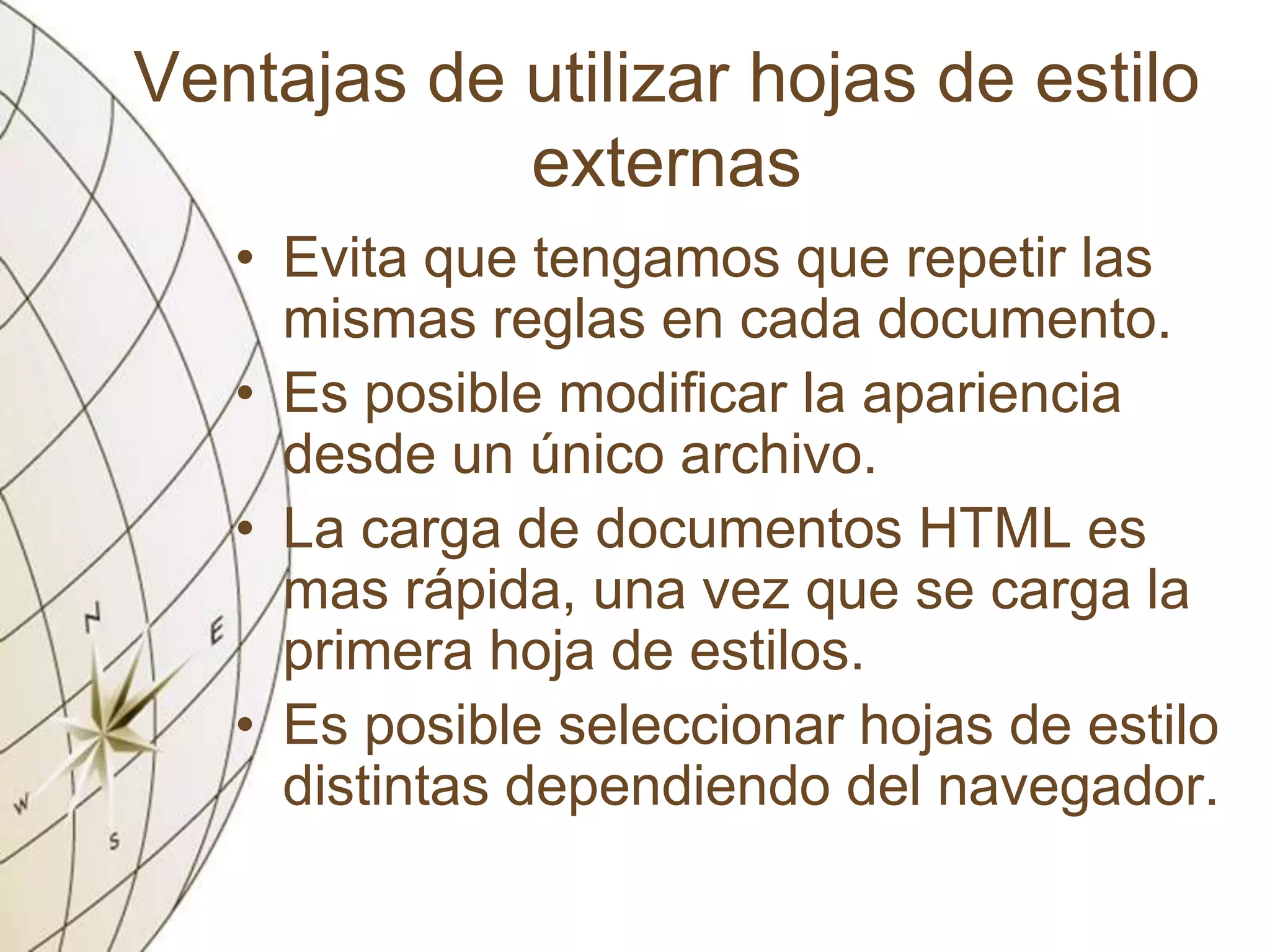 Ventajas de utilizar hojas de estilo
externas
• Evita que tengamos que repetir las
mismas reglas en cada documento.
• Es posible modificar la apariencia
desde un único archivo.
• La carga de documentos HTML es
mas rápida, una vez que se carga la
primera hoja de estilos.
• Es posible seleccionar hojas de estilo
distintas dependiendo del navegador.
 