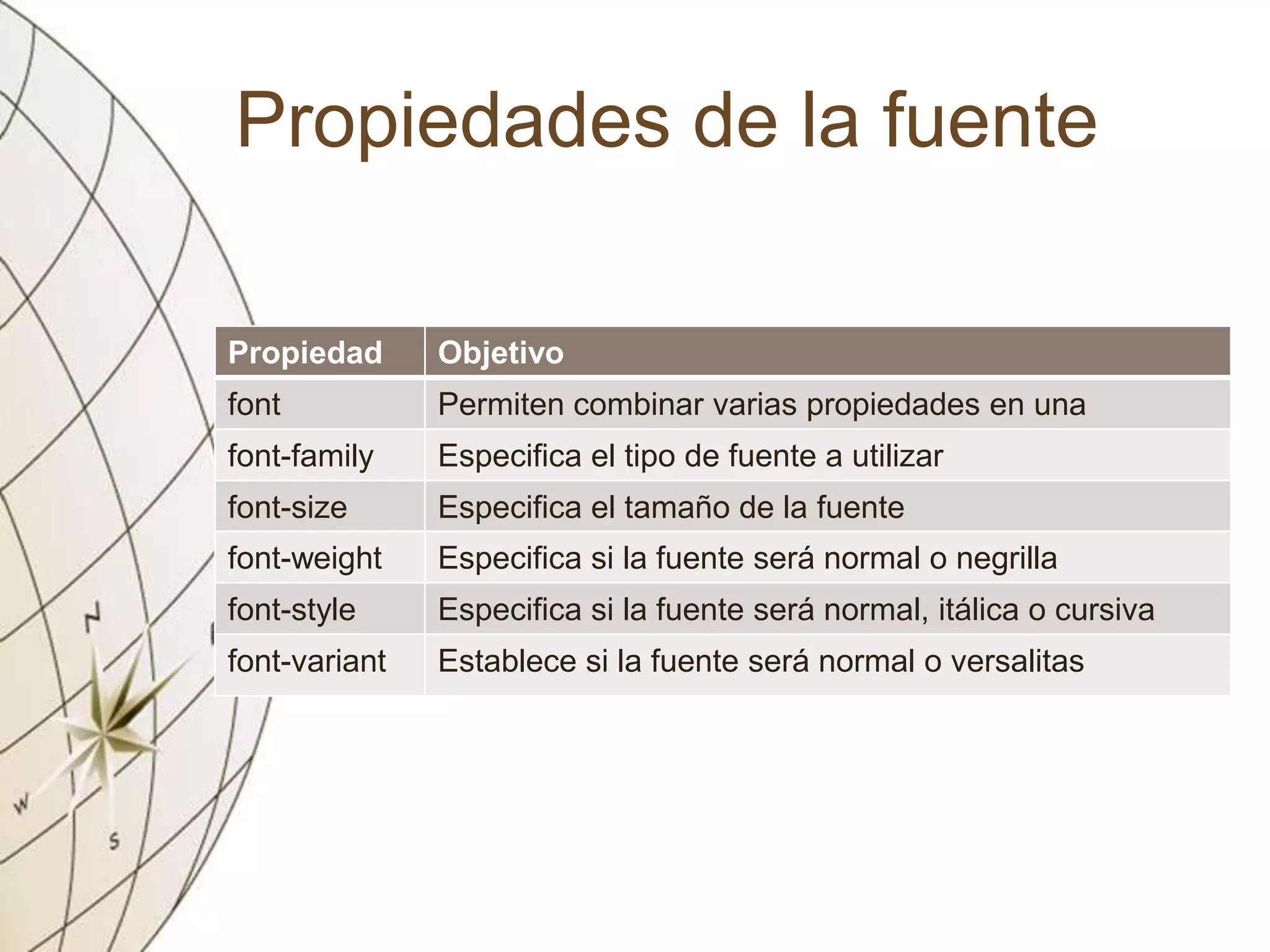 Propiedades de la fuente
Propiedad Objetivo
font Permiten combinar varias propiedades en una
font-family Especifica el tipo de fuente a utilizar
font-size Especifica el tamaño de la fuente
font-weight Especifica si la fuente será normal o negrilla
font-style Especifica si la fuente será normal, itálica o cursiva
font-variant Establece si la fuente será normal o versalitas
 