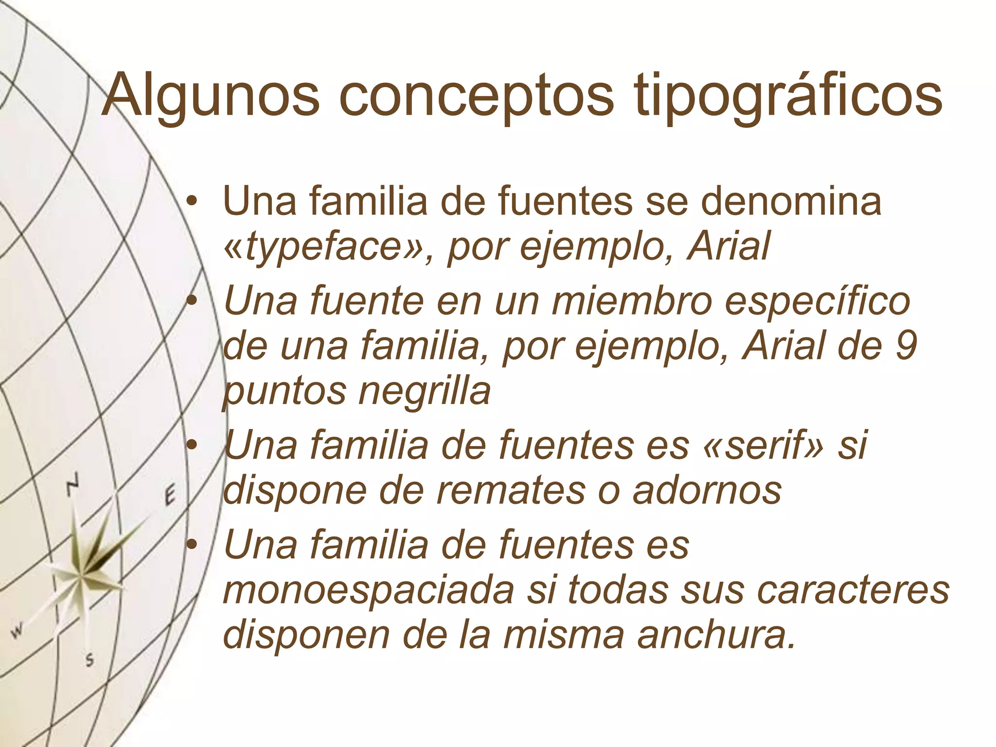 Algunos conceptos tipográficos
• Una familia de fuentes se denomina
«typeface», por ejemplo, Arial
• Una fuente en un miembro específico
de una familia, por ejemplo, Arial de 9
puntos negrilla
• Una familia de fuentes es «serif» si
dispone de remates o adornos
• Una familia de fuentes es
monoespaciada si todas sus caracteres
disponen de la misma anchura.
 