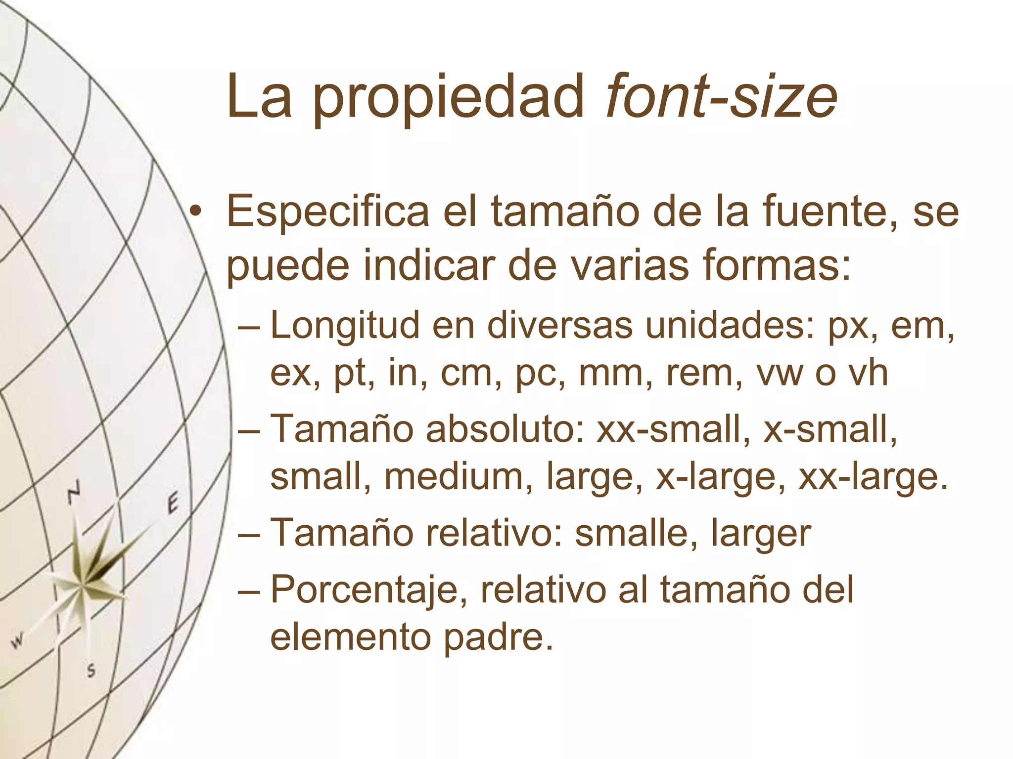 La propiedad font-size
• Especifica el tamaño de la fuente, se
puede indicar de varias formas:
– Longitud en diversas unidades: px, em,
ex, pt, in, cm, pc, mm, rem, vw o vh
– Tamaño absoluto: xx-small, x-small,
small, medium, large, x-large, xx-large.
– Tamaño relativo: smalle, larger
– Porcentaje, relativo al tamaño del
elemento padre.
 