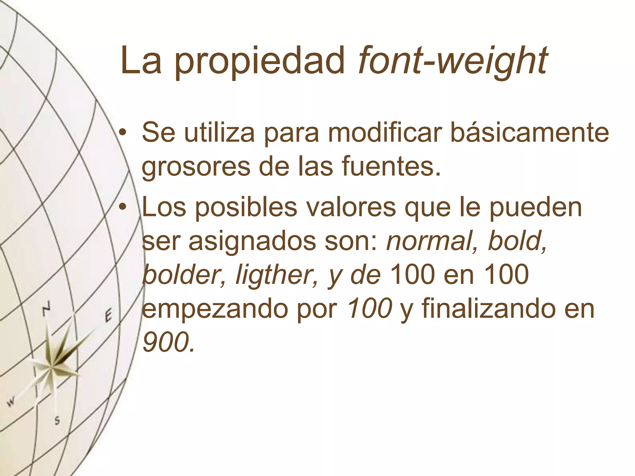 La propiedad font-weight
• Se utiliza para modificar básicamente
grosores de las fuentes.
• Los posibles valores que le pueden
ser asignados son: normal, bold,
bolder, ligther, y de 100 en 100
empezando por 100 y finalizando en
900.
 