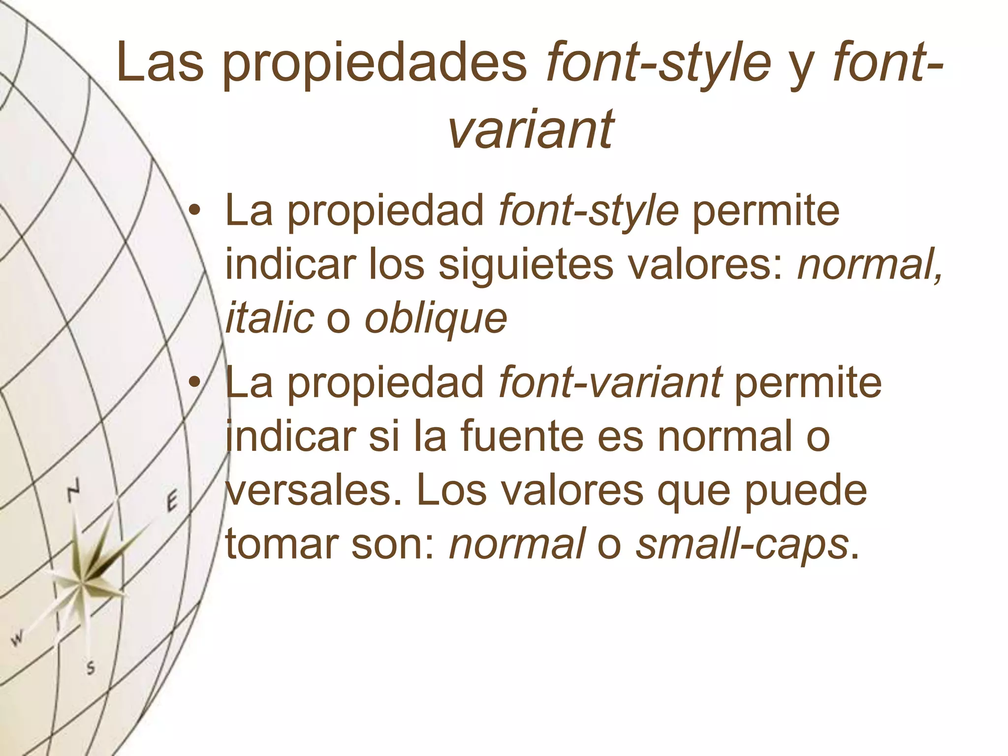 Las propiedades font-style y font-
variant
• La propiedad font-style permite
indicar los siguietes valores: normal,
italic o oblique
• La propiedad font-variant permite
indicar si la fuente es normal o
versales. Los valores que puede
tomar son: normal o small-caps.
 