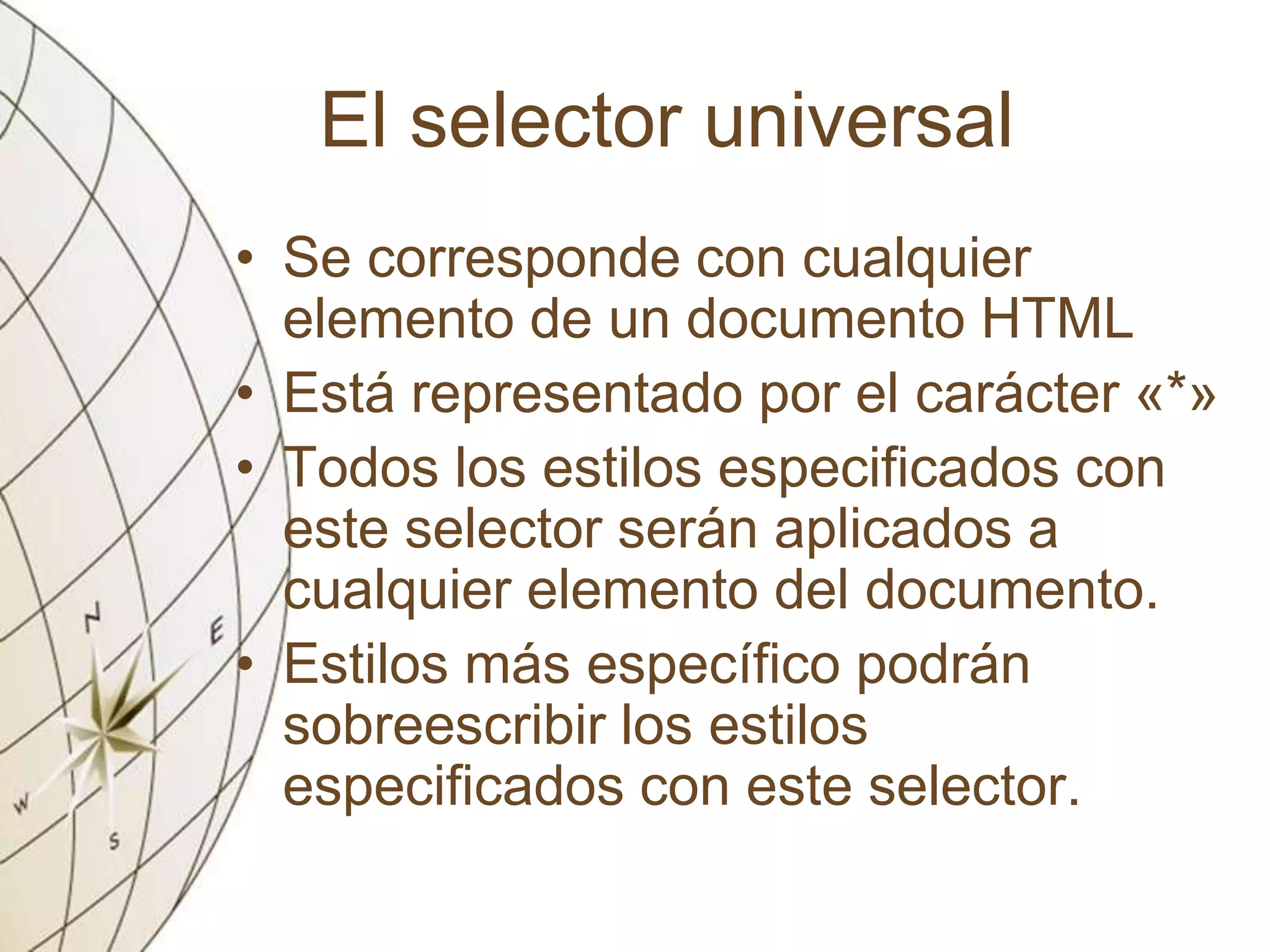 El selector universal
• Se corresponde con cualquier
elemento de un documento HTML
• Está representado por el carácter «*»
• Todos los estilos especificados con
este selector serán aplicados a
cualquier elemento del documento.
• Estilos más específico podrán
sobreescribir los estilos
especificados con este selector.
 