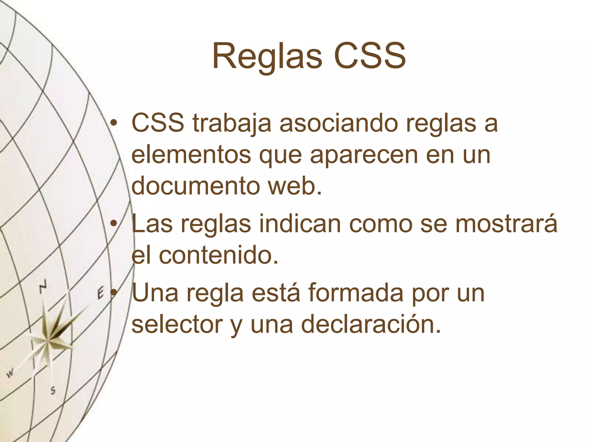 Reglas CSS
• CSS trabaja asociando reglas a
elementos que aparecen en un
documento web.
• Las reglas indican como se mostrará
el contenido.
• Una regla está formada por un
selector y una declaración.
 