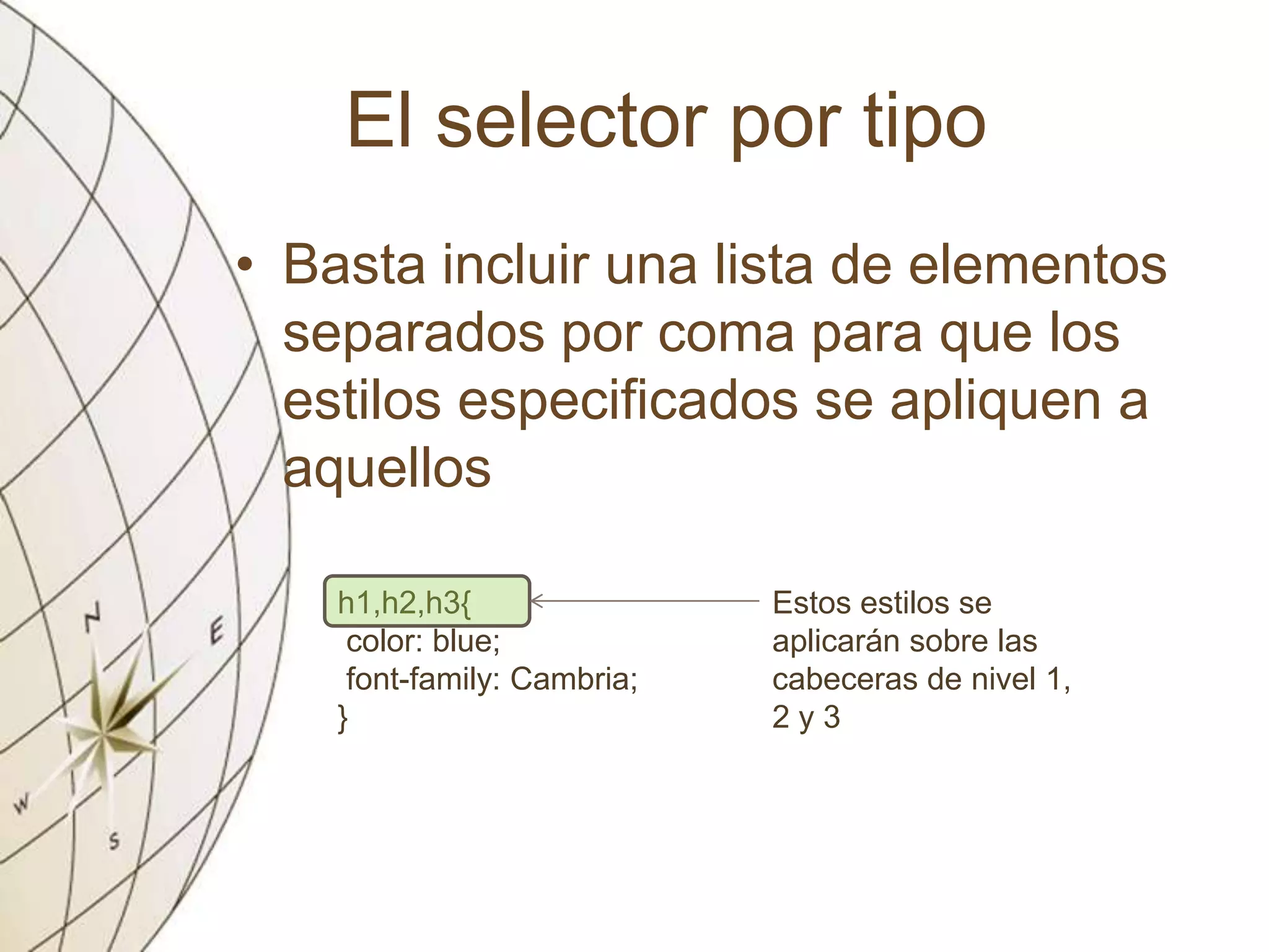El selector por tipo
• Basta incluir una lista de elementos
separados por coma para que los
estilos especificados se apliquen a
aquellos
h1,h2,h3{
color: blue;
font-family: Cambria;
}
Estos estilos se
aplicarán sobre las
cabeceras de nivel 1,
2 y 3
 