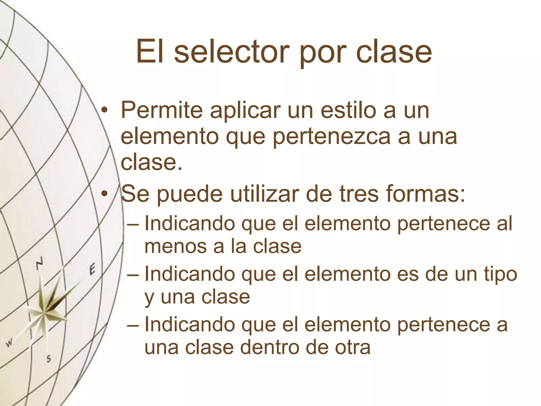 El selector por clase
• Permite aplicar un estilo a un
elemento que pertenezca a una
clase.
• Se puede utilizar de tres formas:
– Indicando que el elemento pertenece al
menos a la clase
– Indicando que el elemento es de un tipo
y una clase
– Indicando que el elemento pertenece a
una clase dentro de otra
 
