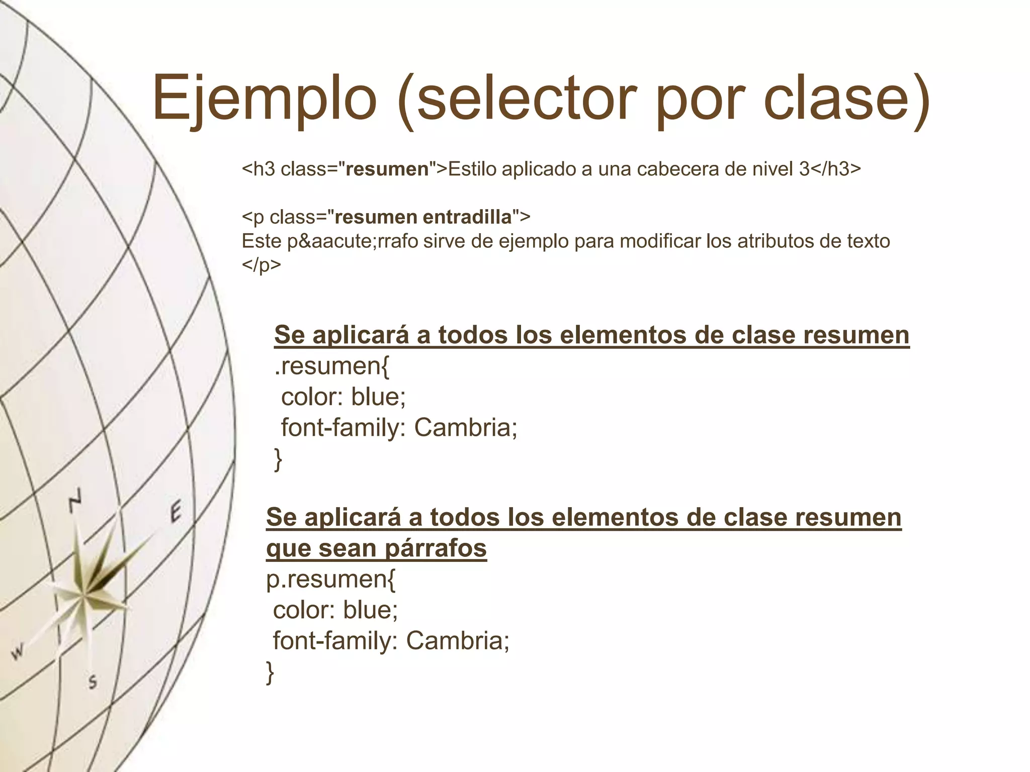 Ejemplo (selector por clase)
<h3 class="resumen">Estilo aplicado a una cabecera de nivel 3</h3>
<p class="resumen entradilla">
Este p&aacute;rrafo sirve de ejemplo para modificar los atributos de texto
</p>
Se aplicará a todos los elementos de clase resumen
.resumen{
color: blue;
font-family: Cambria;
}
Se aplicará a todos los elementos de clase resumen
que sean párrafos
p.resumen{
color: blue;
font-family: Cambria;
}
 