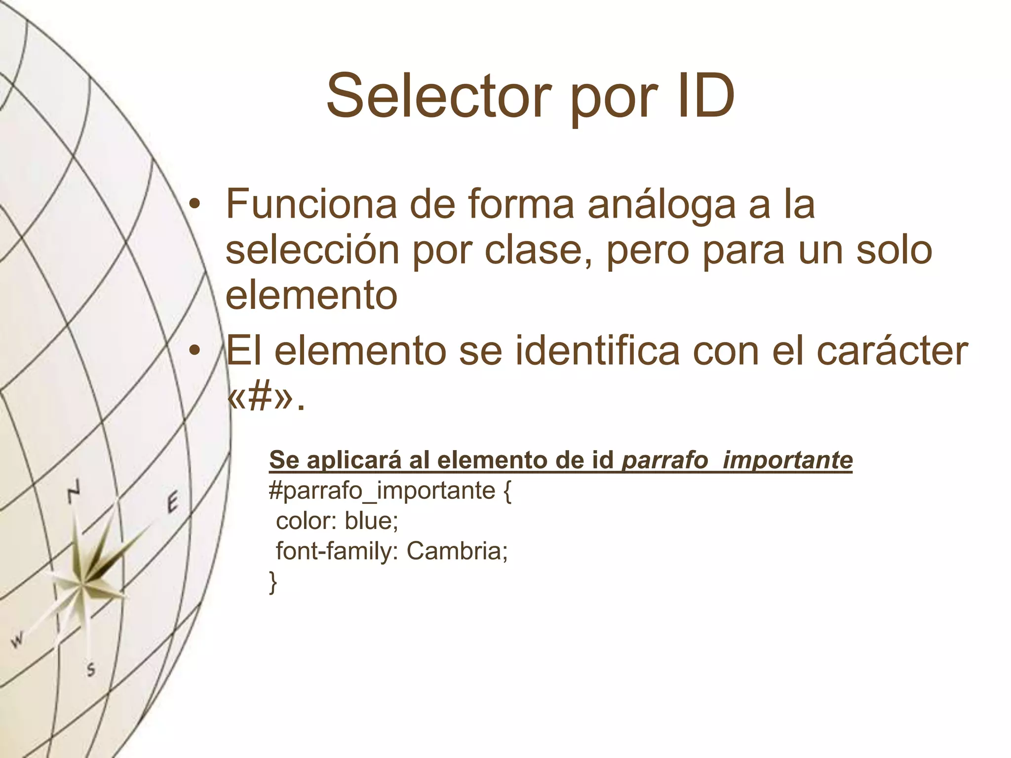 Selector por ID
• Funciona de forma análoga a la
selección por clase, pero para un solo
elemento
• El elemento se identifica con el carácter
«#».
Se aplicará al elemento de id parrafo_importante
#parrafo_importante {
color: blue;
font-family: Cambria;
}
 