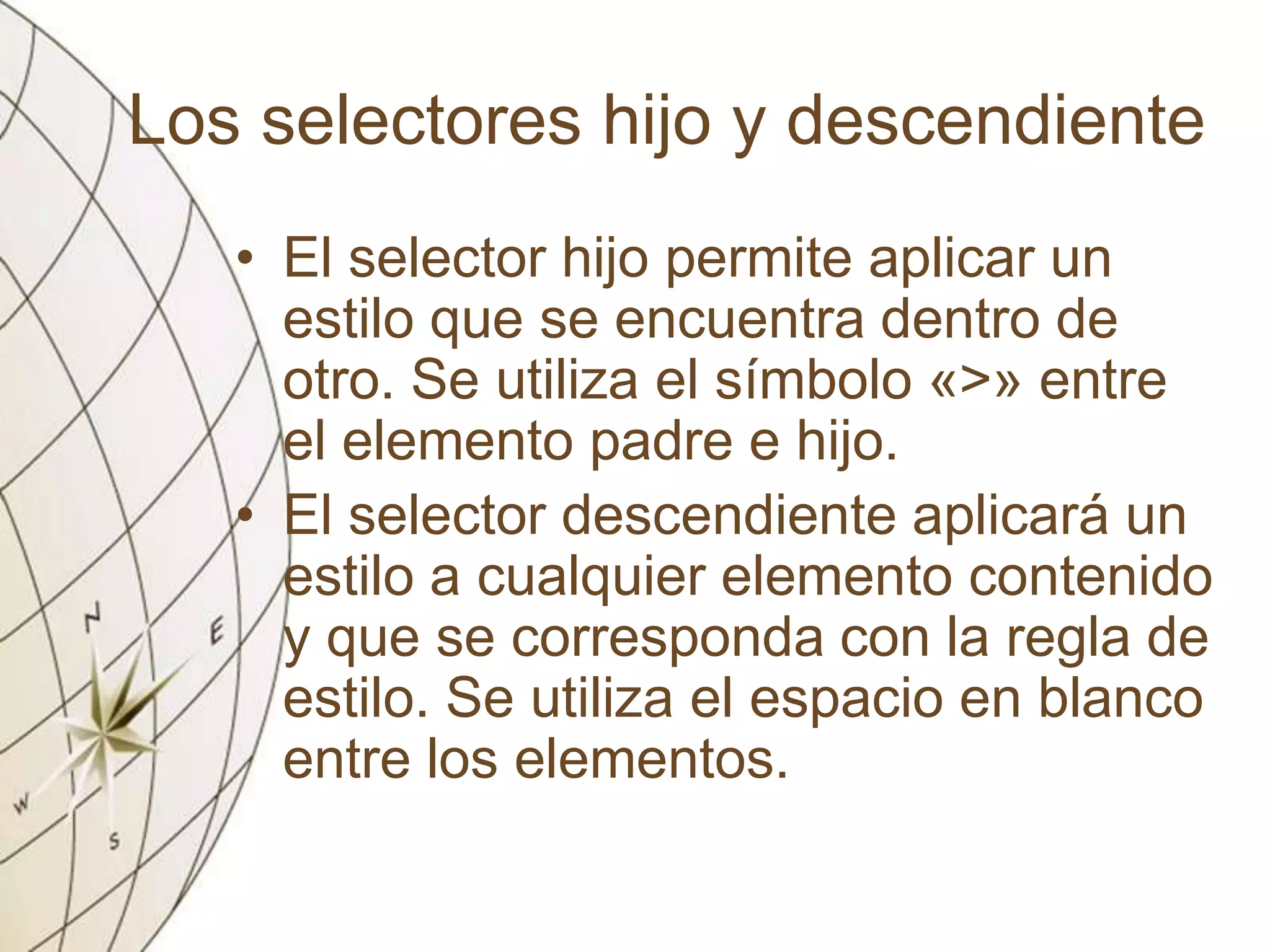 Los selectores hijo y descendiente
• El selector hijo permite aplicar un
estilo que se encuentra dentro de
otro. Se utiliza el símbolo «>» entre
el elemento padre e hijo.
• El selector descendiente aplicará un
estilo a cualquier elemento contenido
y que se corresponda con la regla de
estilo. Se utiliza el espacio en blanco
entre los elementos.
 