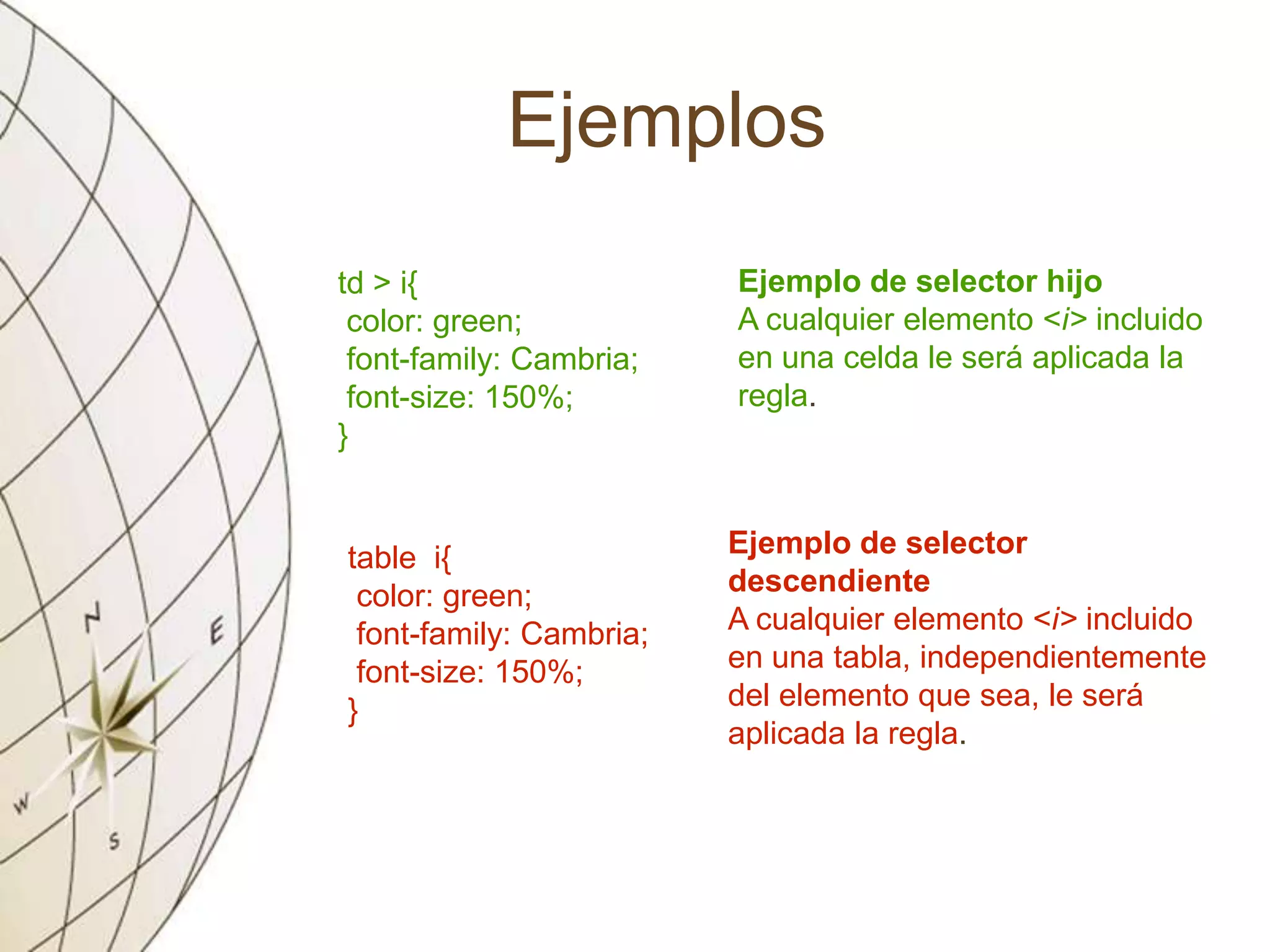 Ejemplos
td > i{
color: green;
font-family: Cambria;
font-size: 150%;
}
Ejemplo de selector hijo
A cualquier elemento <i> incluido
en una celda le será aplicada la
regla.
table i{
color: green;
font-family: Cambria;
font-size: 150%;
}
Ejemplo de selector
descendiente
A cualquier elemento <i> incluido
en una tabla, independientemente
del elemento que sea, le será
aplicada la regla.
 