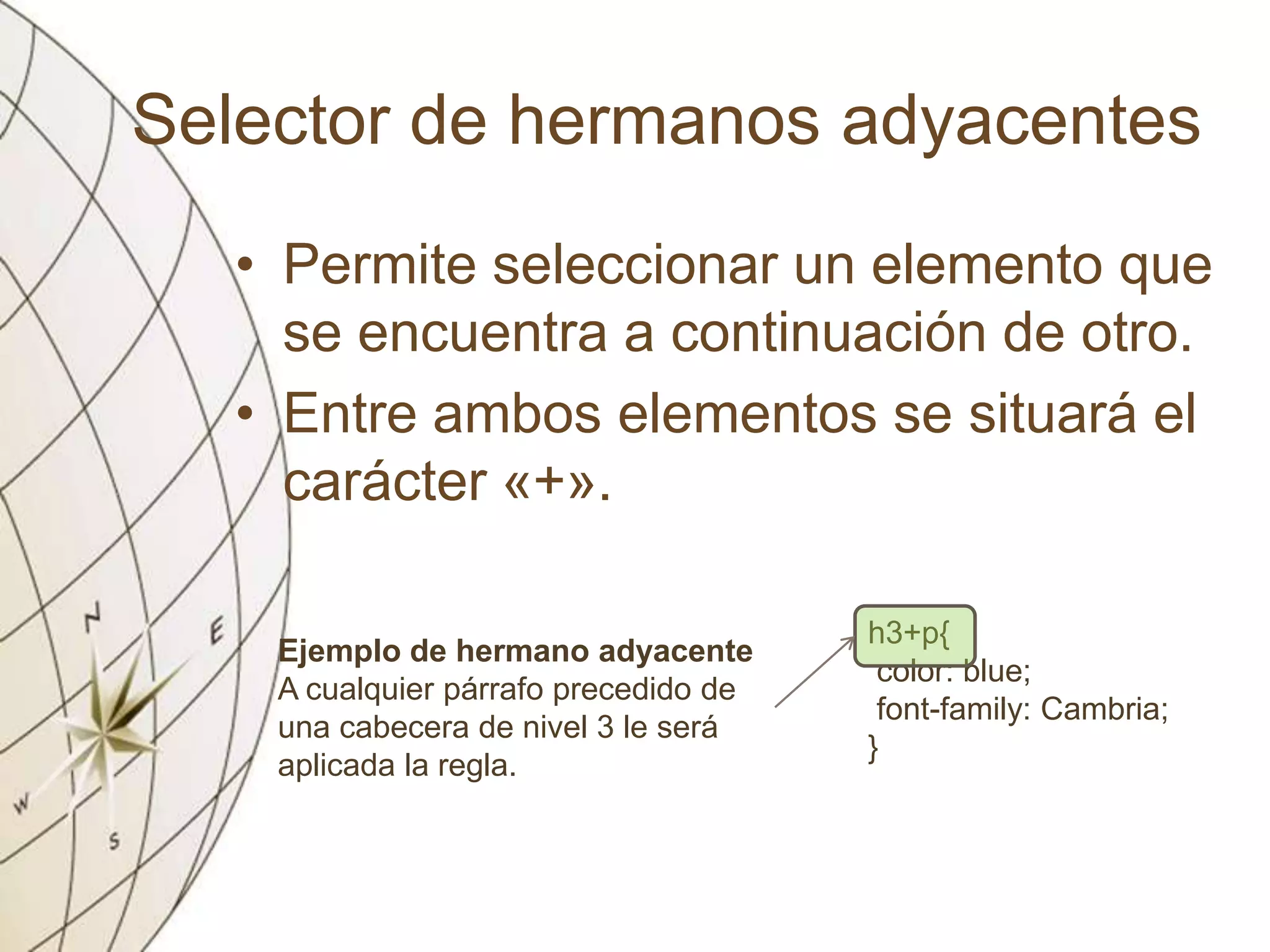 Selector de hermanos adyacentes
• Permite seleccionar un elemento que
se encuentra a continuación de otro.
• Entre ambos elementos se situará el
carácter «+».
Ejemplo de hermano adyacente
A cualquier párrafo precedido de
una cabecera de nivel 3 le será
aplicada la regla.
h3+p{
color: blue;
font-family: Cambria;
}
 