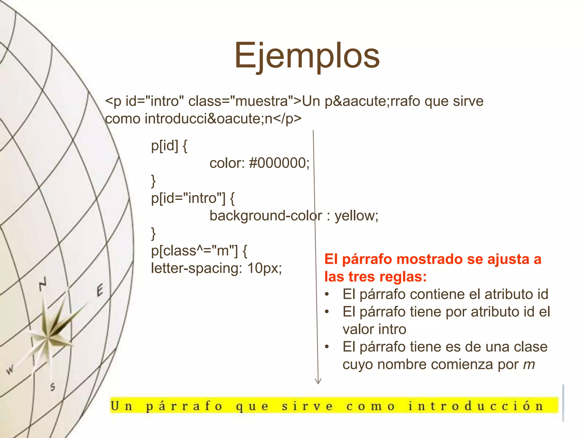 Ejemplos
<p id="intro" class="muestra">Un p&aacute;rrafo que sirve
como introducci&oacute;n</p>
p[id] {
color: #000000;
}
p[id="intro"] {
background-color : yellow;
}
p[class^="m"] {
letter-spacing: 10px;
El párrafo mostrado se ajusta a
las tres reglas:
• El párrafo contiene el atributo id
• El párrafo tiene por atributo id el
valor intro
• El párrafo tiene es de una clase
cuyo nombre comienza por m
 