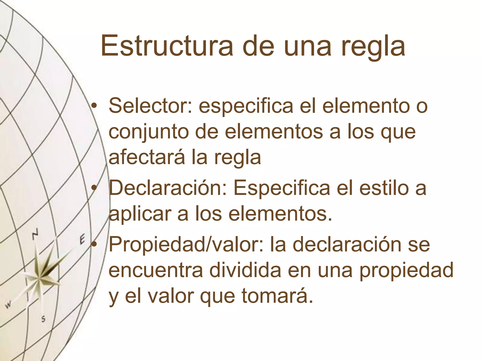 Estructura de una regla
• Selector: especifica el elemento o
conjunto de elementos a los que
afectará la regla
• Declaración: Especifica el estilo a
aplicar a los elementos.
• Propiedad/valor: la declaración se
encuentra dividida en una propiedad
y el valor que tomará.
 