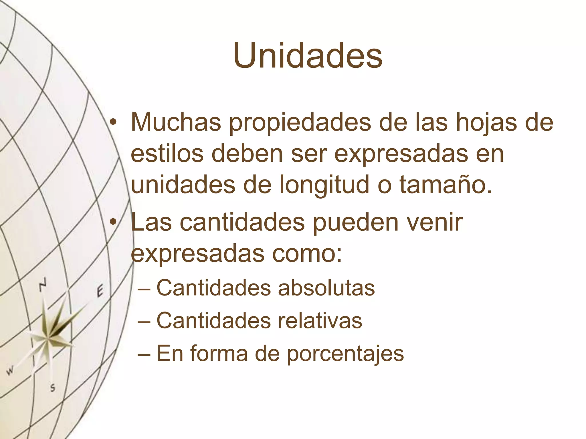 Unidades
• Muchas propiedades de las hojas de
estilos deben ser expresadas en
unidades de longitud o tamaño.
• Las cantidades pueden venir
expresadas como:
– Cantidades absolutas
– Cantidades relativas
– En forma de porcentajes
 