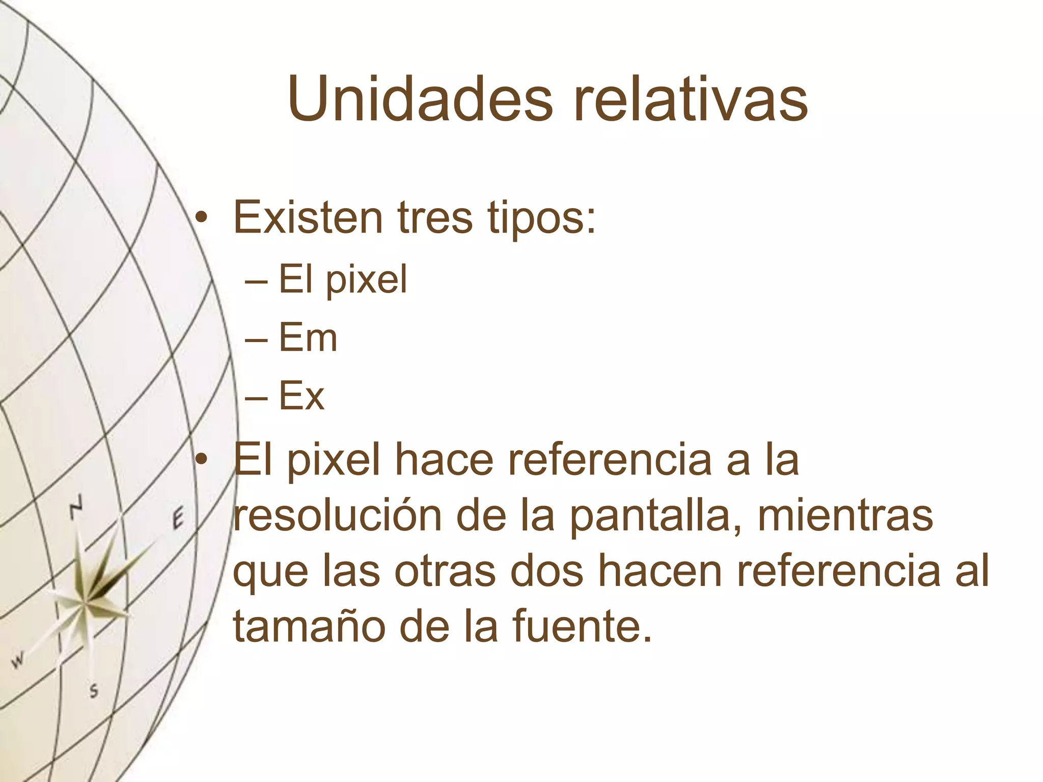 Unidades relativas
• Existen tres tipos:
– El pixel
– Em
– Ex
• El pixel hace referencia a la
resolución de la pantalla, mientras
que las otras dos hacen referencia al
tamaño de la fuente.
 