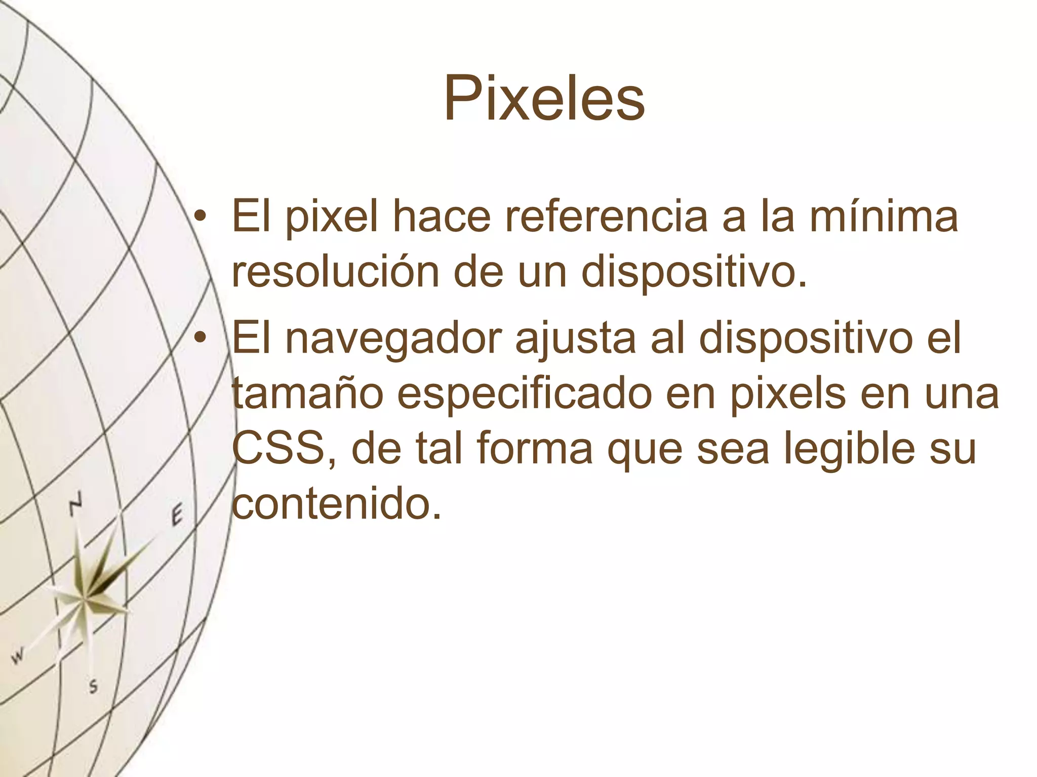 Pixeles
• El pixel hace referencia a la mínima
resolución de un dispositivo.
• El navegador ajusta al dispositivo el
tamaño especificado en pixels en una
CSS, de tal forma que sea legible su
contenido.
 
