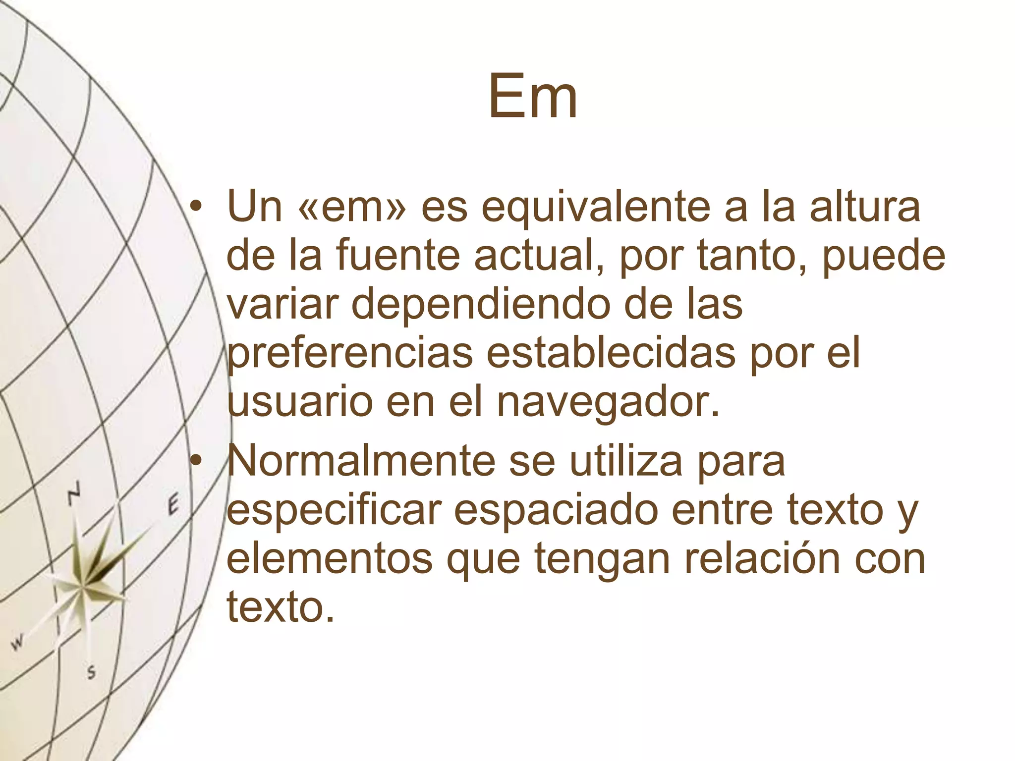 Em
• Un «em» es equivalente a la altura
de la fuente actual, por tanto, puede
variar dependiendo de las
preferencias establecidas por el
usuario en el navegador.
• Normalmente se utiliza para
especificar espaciado entre texto y
elementos que tengan relación con
texto.
 