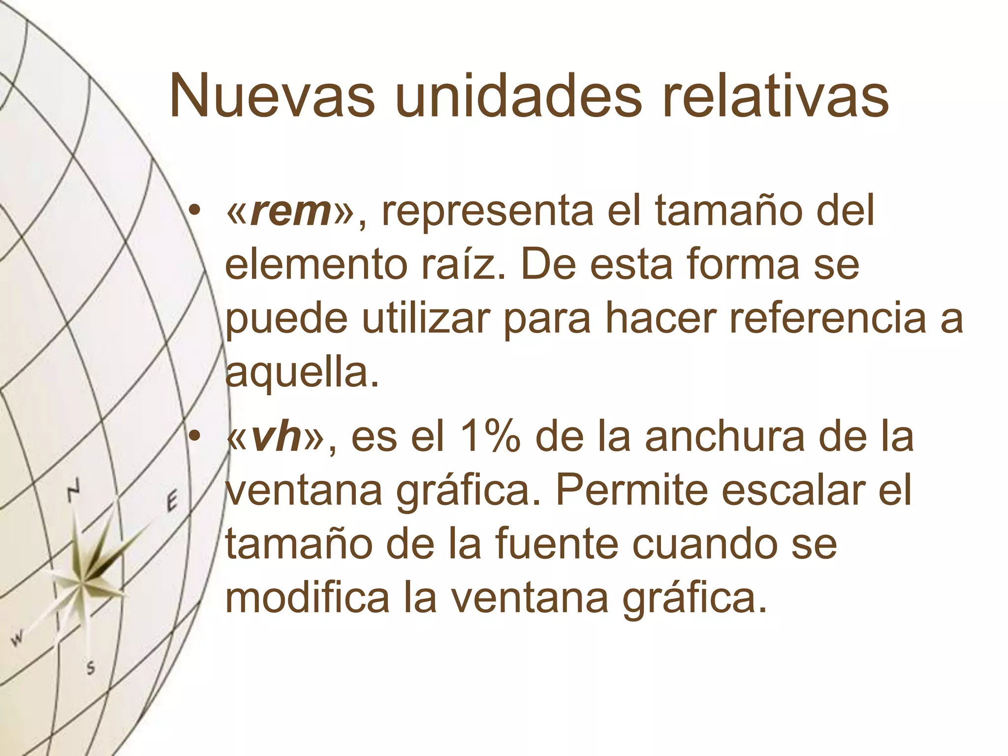 Nuevas unidades relativas
• «rem», representa el tamaño del
elemento raíz. De esta forma se
puede utilizar para hacer referencia a
aquella.
• «vh», es el 1% de la anchura de la
ventana gráfica. Permite escalar el
tamaño de la fuente cuando se
modifica la ventana gráfica.
 