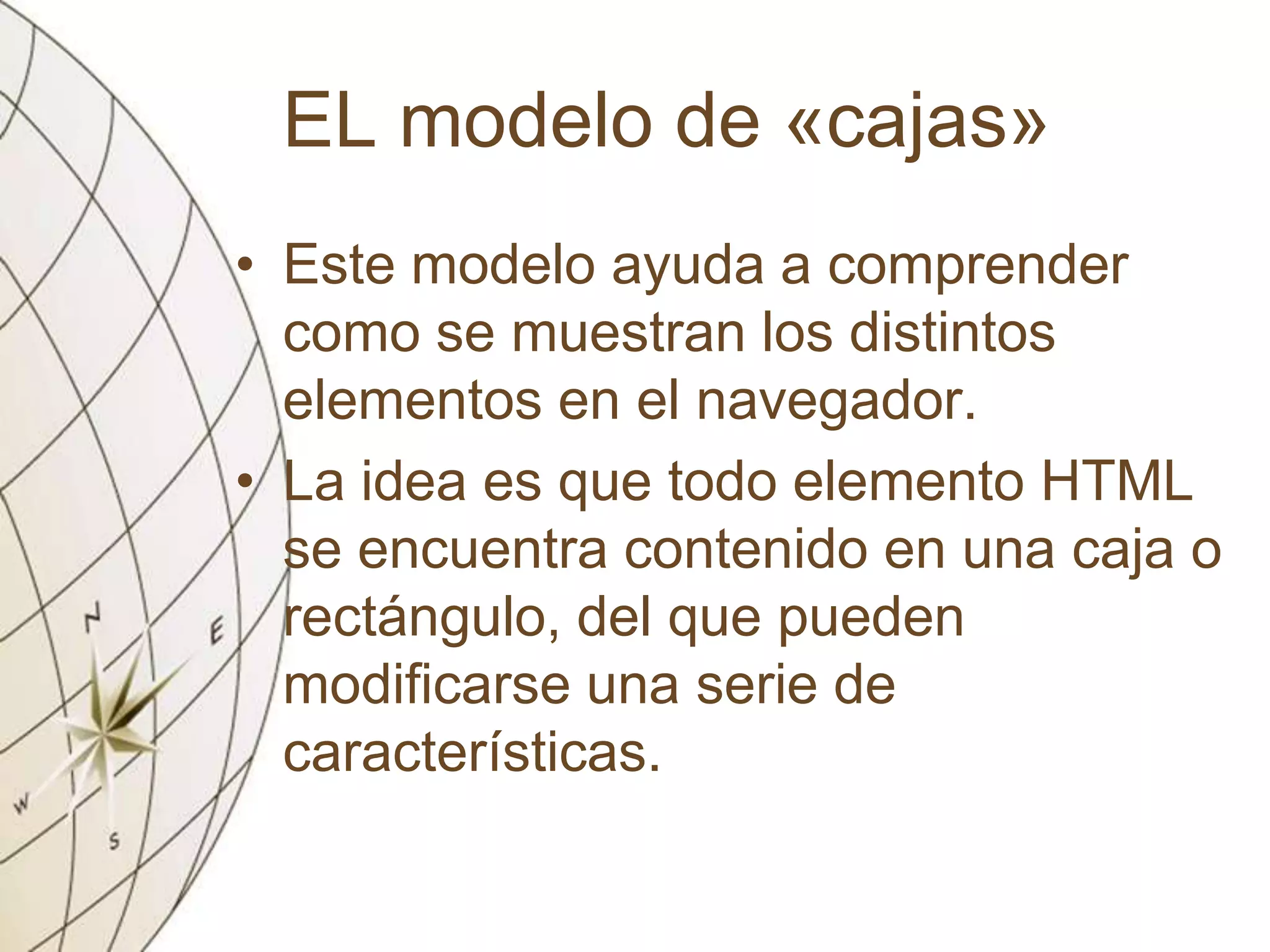 EL modelo de «cajas»
• Este modelo ayuda a comprender
como se muestran los distintos
elementos en el navegador.
• La idea es que todo elemento HTML
se encuentra contenido en una caja o
rectángulo, del que pueden
modificarse una serie de
características.
 