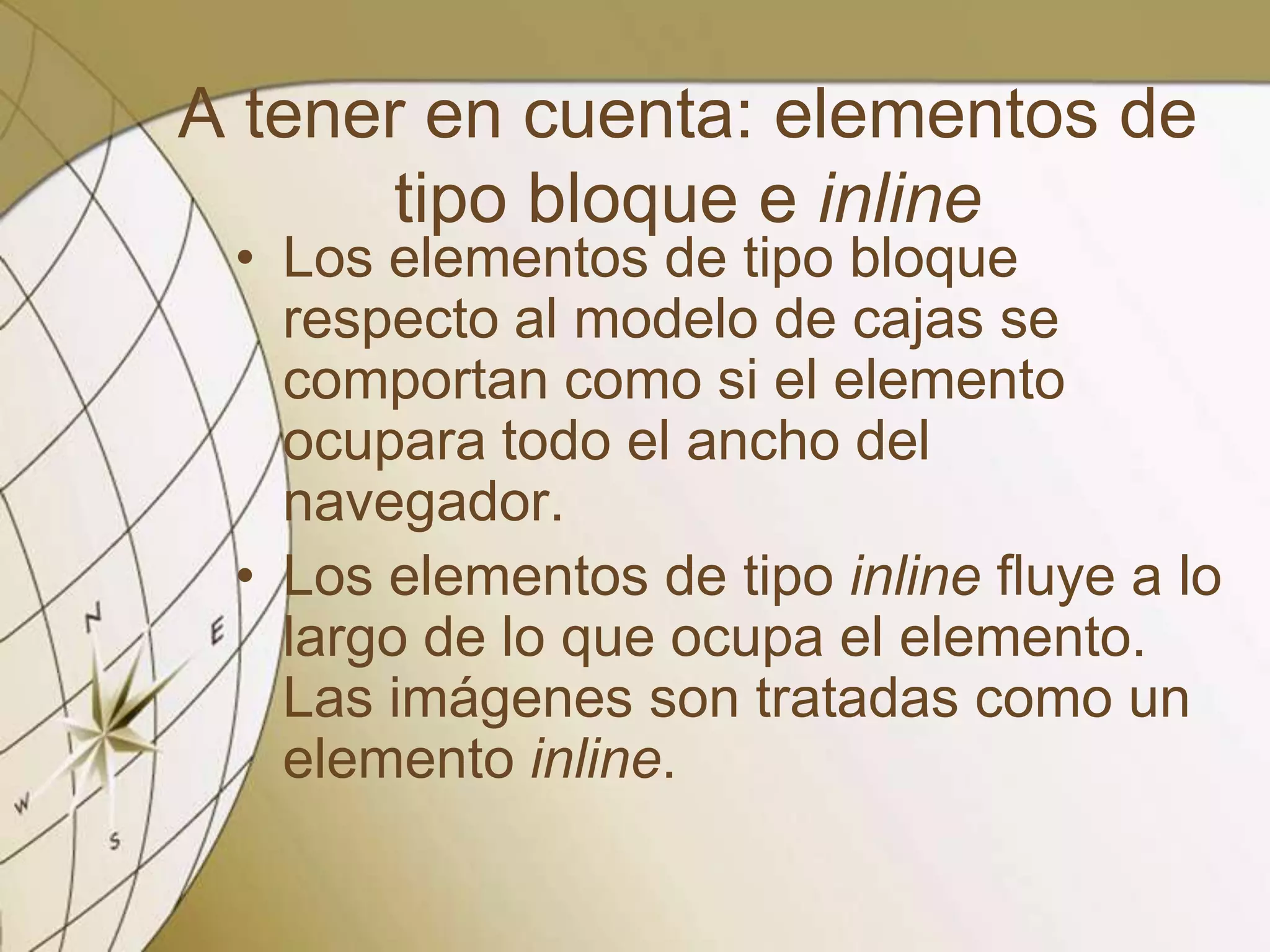 A tener en cuenta: elementos de
tipo bloque e inline
• Los elementos de tipo bloque
respecto al modelo de cajas se
comportan como si el elemento
ocupara todo el ancho del
navegador.
• Los elementos de tipo inline fluye a lo
largo de lo que ocupa el elemento.
Las imágenes son tratadas como un
elemento inline.
 