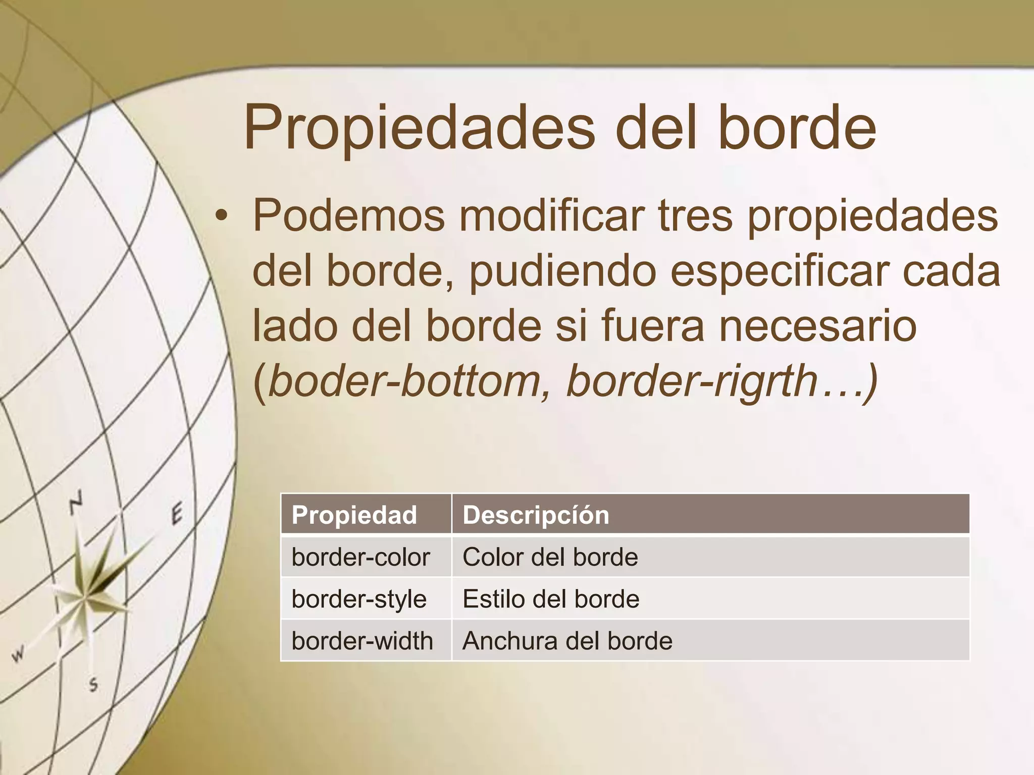 Propiedades del borde
• Podemos modificar tres propiedades
del borde, pudiendo especificar cada
lado del borde si fuera necesario
(boder-bottom, border-rigrth…)
Propiedad Descripcíón
border-color Color del borde
border-style Estilo del borde
border-width Anchura del borde
 