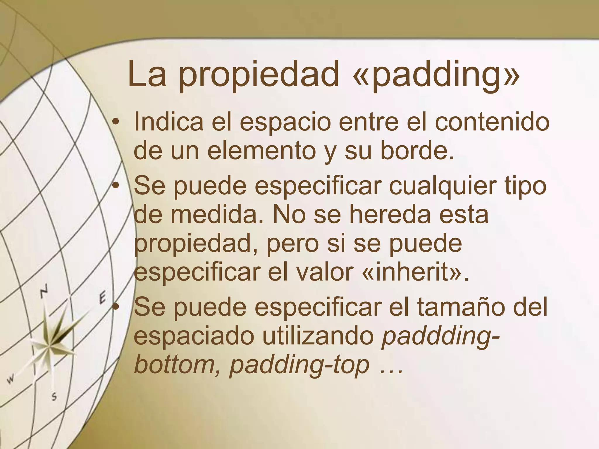 La propiedad «padding»
• Indica el espacio entre el contenido
de un elemento y su borde.
• Se puede especificar cualquier tipo
de medida. No se hereda esta
propiedad, pero si se puede
especificar el valor «inherit».
• Se puede especificar el tamaño del
espaciado utilizando paddding-
bottom, padding-top …
 