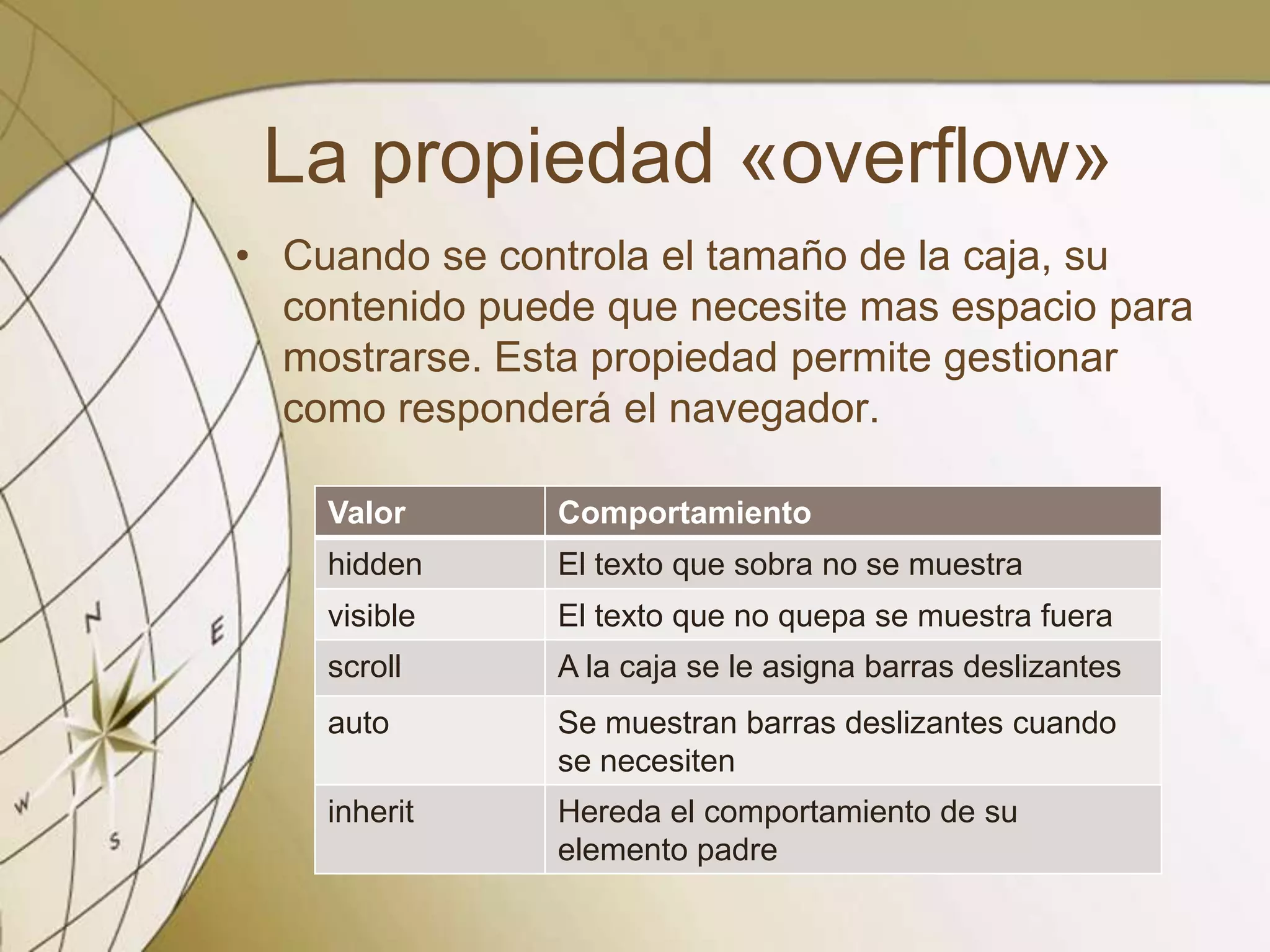 La propiedad «overflow»
• Cuando se controla el tamaño de la caja, su
contenido puede que necesite mas espacio para
mostrarse. Esta propiedad permite gestionar
como responderá el navegador.
Valor Comportamiento
hidden El texto que sobra no se muestra
visible El texto que no quepa se muestra fuera
scroll A la caja se le asigna barras deslizantes
auto Se muestran barras deslizantes cuando
se necesiten
inherit Hereda el comportamiento de su
elemento padre
 