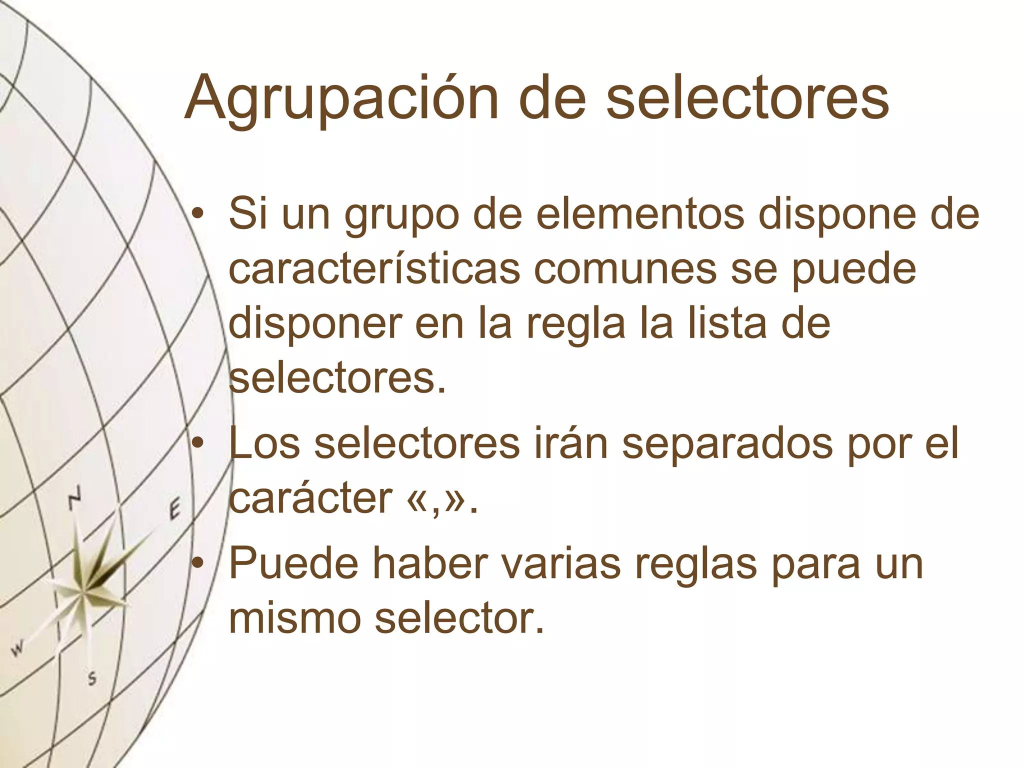 Agrupación de selectores
• Si un grupo de elementos dispone de
características comunes se puede
disponer en la regla la lista de
selectores.
• Los selectores irán separados por el
carácter «,».
• Puede haber varias reglas para un
mismo selector.
 
