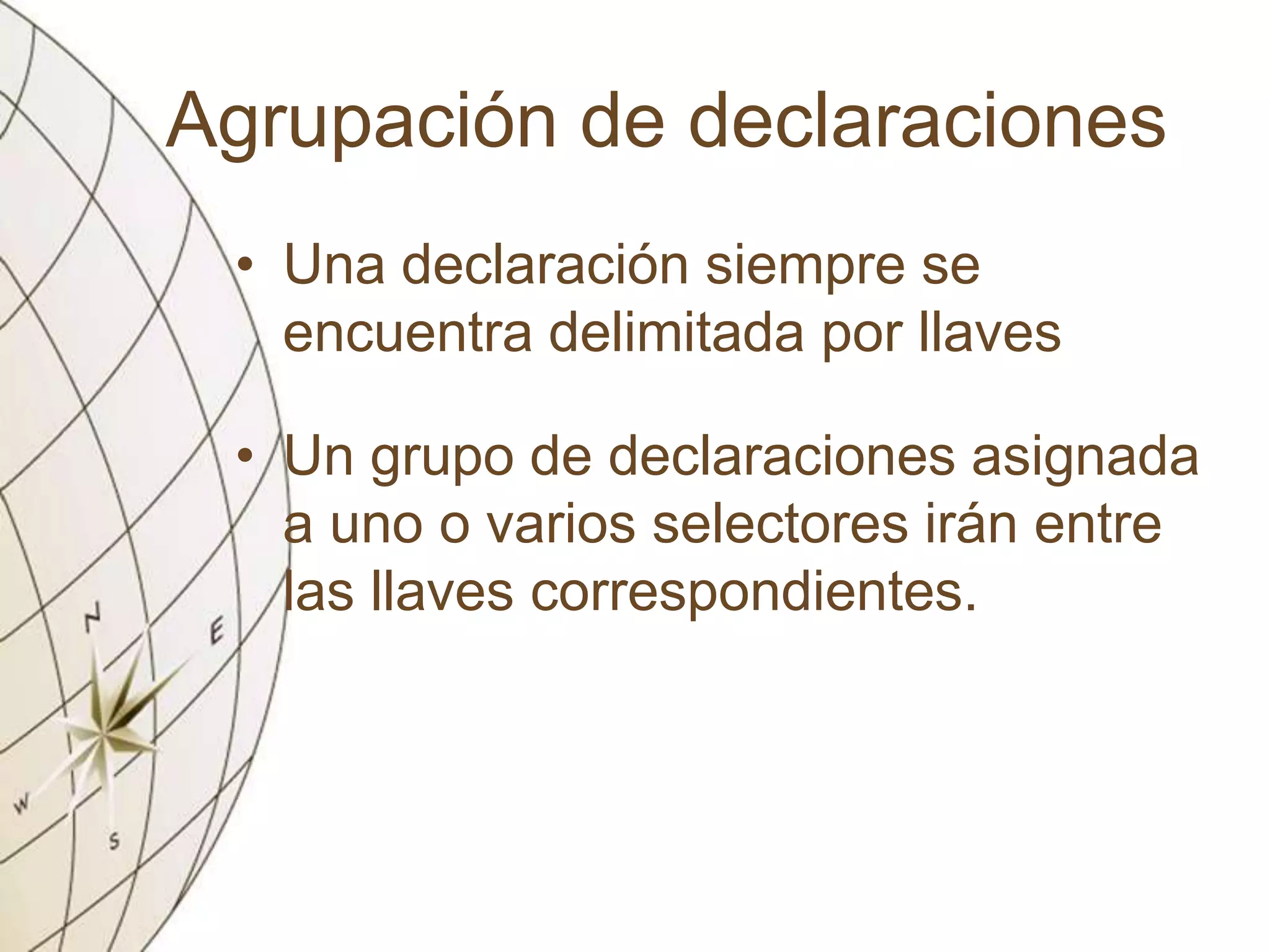 Agrupación de declaraciones
• Una declaración siempre se
encuentra delimitada por llaves
• Un grupo de declaraciones asignada
a uno o varios selectores irán entre
las llaves correspondientes.
 