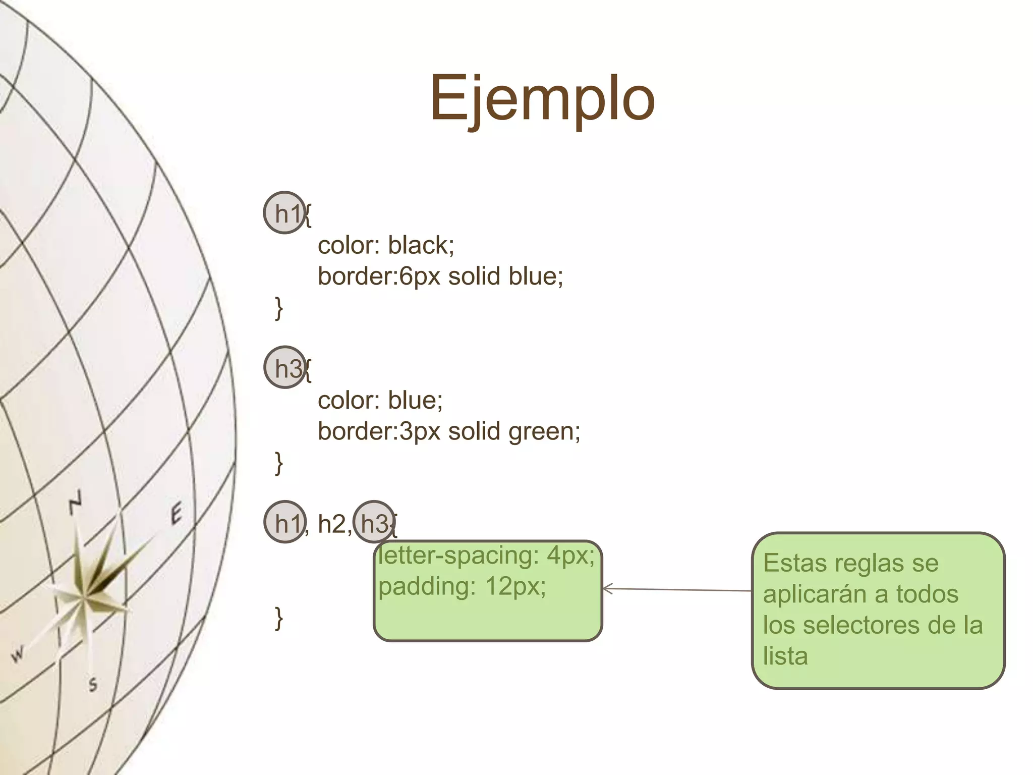 Ejemplo
h1{
color: black;
border:6px solid blue;
}
h3{
color: blue;
border:3px solid green;
}
h1, h2, h3{
letter-spacing: 4px;
padding: 12px;
}
Estas reglas se
aplicarán a todos
los selectores de la
lista
 