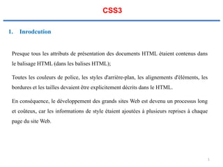 CSS3
1. Inrodcution
Presque tous les attributs de présentation des documents HTML étaient contenus dans
le balisage HTML (dans les balises HTML);
Toutes les couleurs de police, les styles d'arrière-plan, les alignements d'éléments, les
bordures et les tailles devaient être explicitement décrits dans le HTML.
En conséquence, le développement des grands sites Web est devenu un processus long
et coûteux, car les informations de style étaient ajoutées à plusieurs reprises à chaque
page du site Web.
1
 