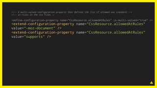 <!-- A multi-valued configuration property that defines the list of allowed non standard -->
<!-- at-rules in the css files →
<define-configuration-property name="CssResource.allowedAtRules" is-multi-valued="true" />
<extend-configuration-property name="CssResource.allowedAtRules"
value="-moz-document" />
<extend-configuration-property name="CssResource.allowedAtRules"
value="supports" />
 