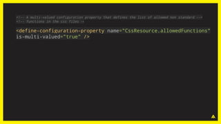 <!-- A multi-valued configuration property that defines the list of allowed non standard -->
<!-- functions in the css files →
<define-configuration-property name="CssResource.allowedFunctions"
is-multi-valued="true" />
 