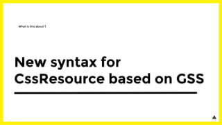 New syntax for
CssResource based on GSS
What is this about ?
 
