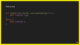 This is not
@if (eval("com.foo.Bar.useLargePadding()")) {
@def PADDING 15px;
}
@else {
@def PADDING 0;
}
 