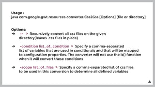 Usage :
java com.google.gwt.resources.converter.Css2Gss [Options] [file or directory]
Options:
➔ -r > Recursively convert all css files on the given
directory(leaves .css files in place)
➔ -condition list_of_condition > Specify a comma-separated
list of variables that are used in conditionals and that will be mapped
to configuration properties. The converter will not use the is() function
when it will convert these conditions
➔ -scope list_of_files > Specify a comma-separated list of css files
to be used in this conversion to determine all defined variables
 