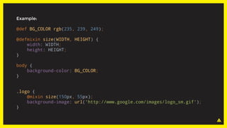 Example:
@def BG_COLOR rgb(235, 239, 249);
@defmixin size(WIDTH, HEIGHT) {
width: WIDTH;
height: HEIGHT;
}
body {
background-color: BG_COLOR;
}
.logo {
@mixin size(150px, 55px);
background-image: url('http://www.google.com/images/logo_sm.gif');
}
 