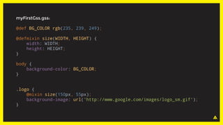 myFirstGss.gss:
@def BG_COLOR rgb(235, 239, 249);
@defmixin size(WIDTH, HEIGHT) {
width: WIDTH;
height: HEIGHT;
}
body {
background-color: BG_COLOR;
}
.logo {
@mixin size(150px, 55px);
background-image: url('http://www.google.com/images/logo_sm.gif');
}
 