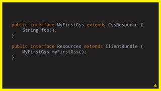 public interface MyFirstGss extends CssResource {
String foo();
}
public interface Resources extends ClientBundle {
MyFirstGss myFirstGss();
}
 