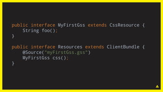 public interface MyFirstGss extends CssResource {
String foo();
}
public interface Resources extends ClientBundle {
@Source("myFirstGss.gss")
MyFirstGss css();
}
 