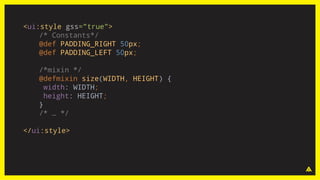 <ui:style gss="true">
/* Constants*/
@def PADDING_RIGHT 50px;
@def PADDING_LEFT 50px;
/*mixin */
@defmixin size(WIDTH, HEIGHT) {
width: WIDTH;
height: HEIGHT;
}
/* … */
</ui:style>
 