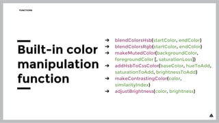 ➔ blendColorsHsb(startColor, endColor)
➔ blendColorsRgb(startColor, endColor)
➔ makeMutedColor(backgroundColor,
foregroundColor [, saturationLoss])
➔ addHsbToCssColor(baseColor, hueToAdd,
saturationToAdd, brightnessToAdd)
➔ makeContrastingColor(color,
similarityIndex)
➔ adjustBrightness(color, brightness)
FUNCTIONS
Built-in color
manipulation
function
 