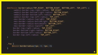 @defmixin borderradius(TOP_RIGHT, BOTTOM_RIGHT, BOTTOM_LEFT, TOP_LEFT) {
-webkit-border-top-right-radius: TOP_RIGHT;
-webkit-border-bottom-right-radius: BOTTOM_RIGHT;
-webkit-border-bottom-left-radius: BOTTOM_LEFT;
-webkit-border-top-left-radius: TOP_LEFT;
-moz-border-radius-topright: TOP_RIGHT;
-moz-border-radius-bottomright: BOTTOM_RIGHT;
-moz-border-radius-bottomleft: BOTTOM_LEFT;
-moz-border-radius-topleft: TOP_LEFT;
border-top-right-radius: TOP_RIGHT;
border-bottom-right-radius: BOTTOM_RIGHT;
border-bottom-left-radius: BOTTOM_LEFT;
border-top-left-radius: TOP_LEFT;
}
.foo {
@mixin borderradius(5px, 0, 5px, 0)
}
 