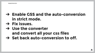 MIGRATION PATH
➔ Enable GSS and the auto-conversion
in strict mode.
➔ Fix issues.
➔ Use the converter
and convert all your css files
➔ Set back auto-conversion to off.
 
