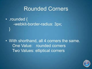 Rounded Corners.rounded {    -webkit-border-radius: 3px;}With shorthand, all 4 corners the same.    One Value:   rounded corners   Two Values: elliptical corners