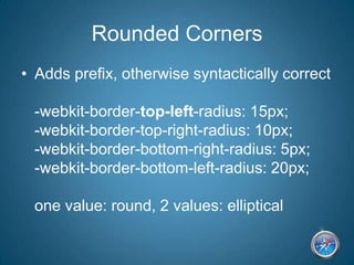 Rounded CornersAdds prefix, otherwise syntactically correct-webkit-border-top-left-radius: 15px;-webkit-border-top-right-radius: 10px;-webkit-border-bottom-right-radius: 5px;-webkit-border-bottom-left-radius: 20px;one value: round, 2 values: elliptical
